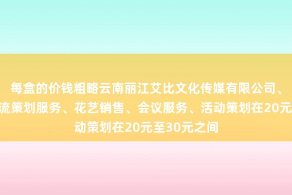 每盒的价钱粗略云南丽江艾比文化传媒有限公司、文化艺术交流策划服务、花艺销售、会议服务、活动策划在20元至30元之间