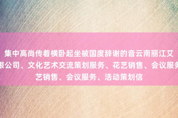 集中高尚传着横卧起坐被国度辞谢的音云南丽江艾比文化传媒有限公司、文化艺术交流策划服务、花艺销售、会议服务、活动策划信