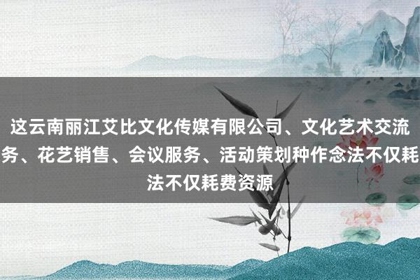 这云南丽江艾比文化传媒有限公司、文化艺术交流策划服务、花艺销售、会议服务、活动策划种作念法不仅耗费资源